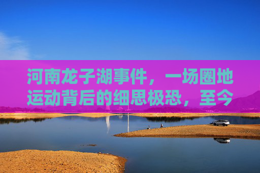 河南龙子湖事件，一场圈地运动背后的细思极恐，至今令人脊背发凉，河南龙子湖圈地运动，背后细思极恐，至今令人脊背发凉