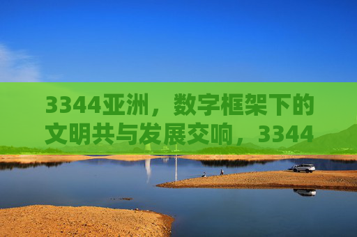 3344亚洲，数字框架下的文明共与发展交响，3344亚洲，数字框架下的文明共与发展交响