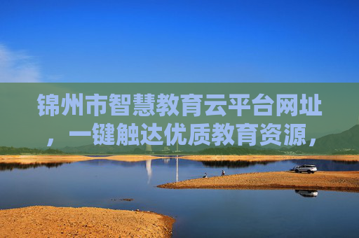 锦州市智慧教育云平台网址，一键触达优质教育资源，开启智慧学习新体验，锦州市智慧教育云平台，一键触达优质资源，开启智慧学习新体验