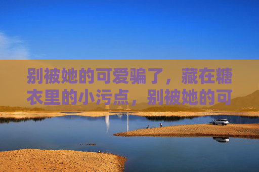 别被她的可爱骗了，藏在糖衣里的小污点，别被她的可爱骗了，糖衣下的小污点