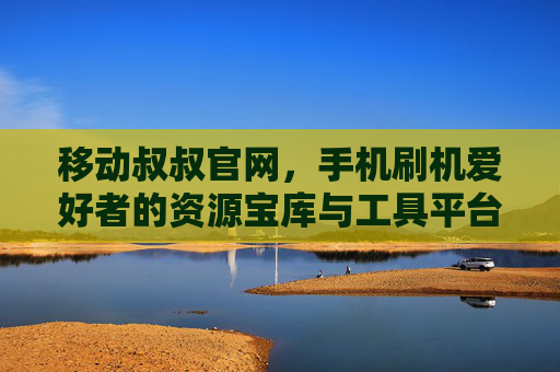 移动叔叔官网，手机刷机爱好者的资源宝库与工具平台，移动叔叔官网，手机刷机爱好者的资源宝库与工具平台