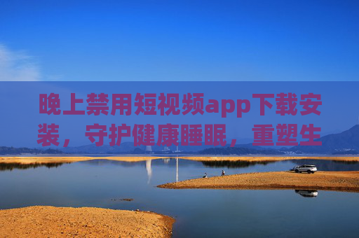 晚上禁用短视频app下载安装，守护健康睡眠，重塑生活秩序，晚上禁用短视频app，守护健康睡眠，重塑生活秩序