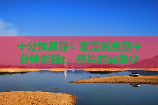 十分钟解馋！老湿机免费十分钟影院t，碎片时间的小确幸，十分钟免费影院，碎片时间的小确幸