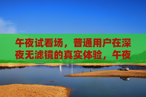 午夜试看场，普通用户在深夜无滤镜的真实体验，午夜试看场，普通用户的深夜无滤镜真实体验