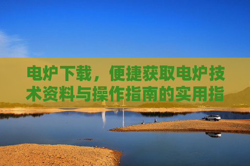 电炉下载，便捷获取电炉技术资料与操作指南的实用指南，电炉下载，便捷获取技术资料与操作指南的实用指南