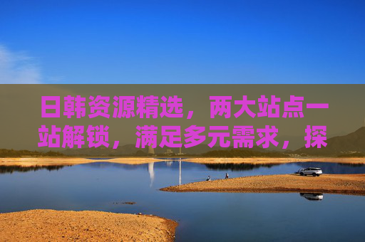 日韩资源精选，两大站点一站解锁，满足多元需求，探索新天地！双站解锁日韩精选，多元需求一站满足