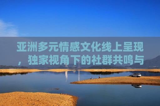 亚洲多元情感文化线上呈现,独家视角下的社群共鸣与观赏体验,线上亚洲多元情感文化,独家视角下的社群共鸣与观赏体验 亚洲多元情感文化线上呈现,独家视角下的社群共鸣与观赏体验,线上亚洲多元情感文化,独家视角下的社群共鸣与观赏体验