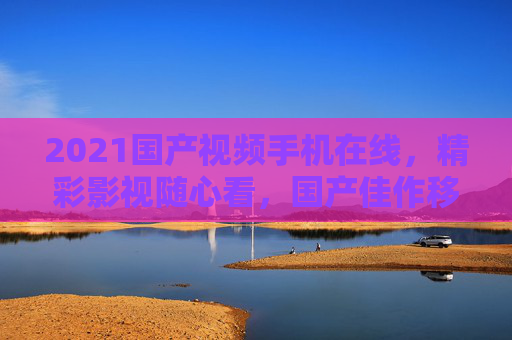 2021国产视频手机在线,精彩影视随心看,国产佳作移动端畅享!2021国产视频手机,移动端畅享精彩影视 2021国产视频手机在线,精彩影视随心看,国产佳作移动端畅享!2021国产视频手机,移动端畅享精彩影视