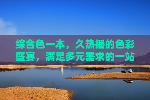 综合色一本,久热播的色彩盛宴,满足多元需求的一站之选,综合色久热播,多元需求一站色彩盛宴 综合色一本,久热播的色彩盛宴,满足多元需求的一站之选,综合色久热播,多元需求一站色彩盛宴