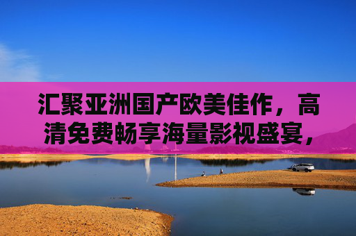 汇聚亚洲国产欧美佳作,高清免费畅享海量影视盛宴,汇聚亚欧美高清佳作,免费畅享海量影视盛宴 汇聚亚洲国产欧美佳作,高清免费畅享海量影视盛宴,汇聚亚欧美高清佳作,免费畅享海量影视盛宴