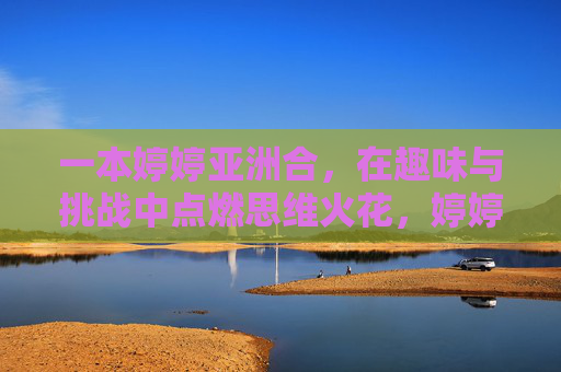 一本婷婷亚洲合,在趣味与挑战中点燃思维火花,婷婷亚洲合,趣味与挑战点燃思维火花 一本婷婷亚洲合,在趣味与挑战中点燃思维火花,婷婷亚洲合,趣味与挑战点燃思维火花
