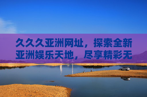 久久久亚洲网址,探索全新亚洲娱乐天地,尽享精彩无限体验,久久久亚洲网址,探索全新娱乐天地,尽享精彩无限 久久久亚洲网址,探索全新亚洲娱乐天地,尽享精彩无限体验,久久久亚洲网址,探索全新娱乐天地,尽享精彩无限