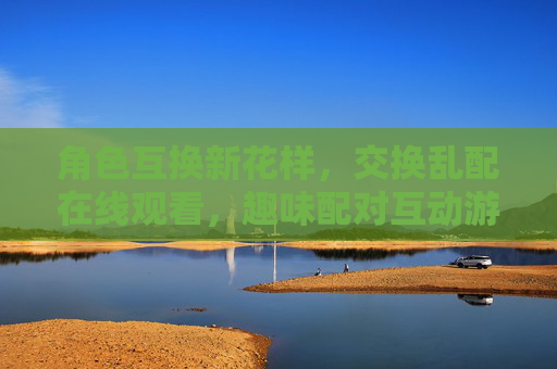 角色互换新花样,交换乱配在线观看,趣味配对互动游戏体验大揭秘!角色互换趣味配对互动游戏体验大揭秘 角色互换新花样,交换乱配在线观看,趣味配对互动游戏体验大揭秘!角色互换趣味配对互动游戏体验大揭秘