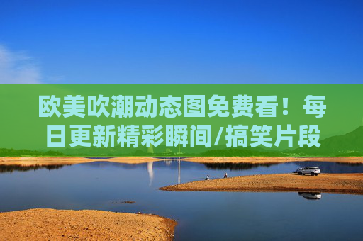 欧美吹潮动态图免费看!每日更新精彩瞬间/搞笑片段,资源下载不限量,欧美吹潮动态图免费看,每日更新精彩瞬间/搞笑片段,资源下载不限量 欧美吹潮动态图免费看!每日更新精彩瞬间/搞笑片段,资源下载不限量,欧美吹潮动态图免费看,每日更新精彩瞬间/搞笑片段,资源下载不限量