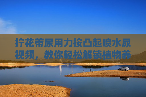拧花蒂尿用力按凸起喷水尿视频,教你轻松解锁植物养护新技能,释放自然活力,拧花蒂按压凸起喷水,解锁植物养护新技能,释放自然活力 拧花蒂尿用力按凸起喷水尿视频,教你轻松解锁植物养护新技能,释放自然活力,拧花蒂按压凸起喷水,解锁植物养护新技能,释放自然活力
