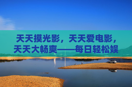 天天摸光影,天天爱电影,天天大畅爽——每日轻松娱乐,与好片撞个满怀,每日光影畅爽,与好片撞个满怀 天天摸光影,天天爱电影,天天大畅爽——每日轻松娱乐,与好片撞个满怀,每日光影畅爽,与好片撞个满怀