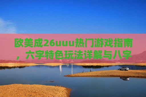 欧美成26uuu热门游戏指南,六字特色玩法详解与八字实战技巧分享,欧美成26uuu热门游戏指南,六字特色玩法与八字实战技巧 欧美成26uuu热门游戏指南,六字特色玩法详解与八字实战技巧分享,欧美成26uuu热门游戏指南,六字特色玩法与八字实战技巧