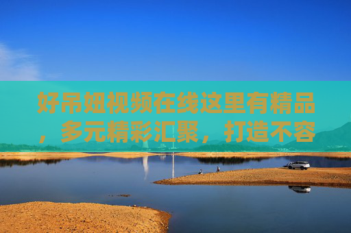 好吊妞视频在线这里有精品,多元精彩汇聚,打造不容错过的视觉盛宴,好吊妞视频在线,多元精品汇聚,打造视觉盛宴 好吊妞视频在线这里有精品,多元精彩汇聚,打造不容错过的视觉盛宴,好吊妞视频在线,多元精品汇聚,打造视觉盛宴