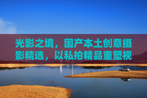 光影之境,国产本土创意摄影精选,以私拍精品重塑视觉审美之旅,光影之境,私拍精品重塑国产本土视觉审美之旅 光影之境,国产本土创意摄影精选,以私拍精品重塑视觉审美之旅,光影之境,私拍精品重塑国产本土视觉审美之旅