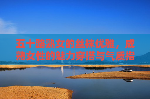 五十路熟女的丝袜优雅,成熟女性的魅力穿搭与气质指南,五十路熟女的丝袜优雅,成熟女性的魅力穿搭与气质指南 五十路熟女的丝袜优雅,成熟女性的魅力穿搭与气质指南,五十路熟女的丝袜优雅,成熟女性的魅力穿搭与气质指南