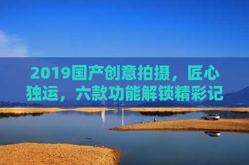 2019国产创意拍摄,匠心独运,六款功能解锁精彩记录,2019国产创意拍摄,匠心六款功能解锁精彩记录 2019国产创意拍摄,匠心独运,六款功能解锁精彩记录,2019国产创意拍摄,匠心六款功能解锁精彩记录