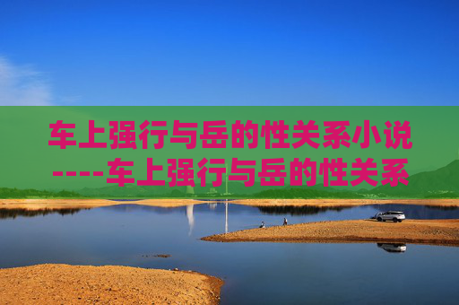 车上强行与岳的性关系小说----车上强行与岳的性关系小说激情驾驭,禁忌之恋在车厢内秘密上演,车厢禁忌,岳的强制情欲 车上强行与岳的性关系小说----车上强行与岳的性关系小说激情驾驭,禁忌之恋在车厢内秘密上演,车厢禁忌,岳的强制情欲
