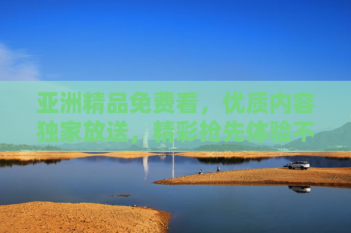 亚洲精品免费看，优质内容独家放送，精彩抢先体验不打烊！亚洲精品免费看，独家优质内容抢先体验不打烊