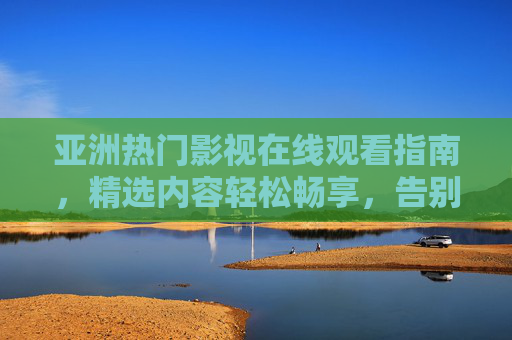 亚洲热门影视在线观看指南,精选内容轻松畅享,告别乱码困扰,亚洲热门影视在线观看指南,精选畅享,告别乱码 亚洲热门影视在线观看指南,精选内容轻松畅享,告别乱码困扰,亚洲热门影视在线观看指南,精选畅享,告别乱码