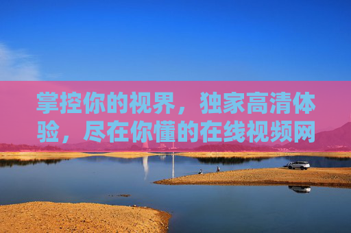 掌控你的视界,独家高清体验,尽在你懂的在线视频网站,掌控视界,独家高清尽在你懂的在线视频 掌控你的视界,独家高清体验,尽在你懂的在线视频网站,掌控视界,独家高清尽在你懂的在线视频