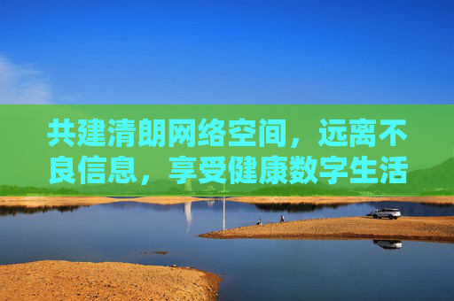 共建清朗网络空间，远离不良信息，享受健康数字生活，共建清朗网络，共享健康数字生活