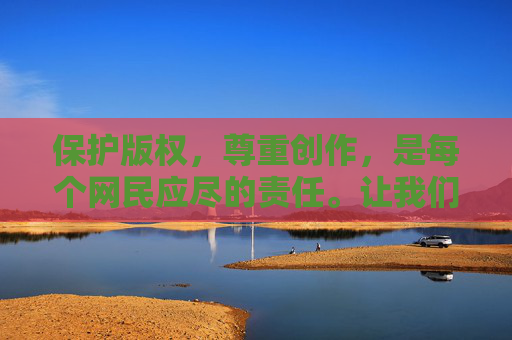 保护版权，尊重创作，是每个网民应尽的责任。让我们共同维护健康、有序的网络环境，支持正版内容，享受合法、安全的文化娱乐体验，尊重创作，保护版权，共建健康有序的网络环境
