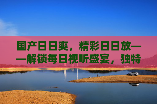 国产日日爽,精彩日日放——解锁每日视听盛宴,独特体验等你来,国产日日爽,每日视听盛宴,精彩等你来 国产日日爽,精彩日日放——解锁每日视听盛宴,独特体验等你来,国产日日爽,每日视听盛宴,精彩等你来