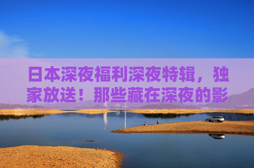 日本深夜福利深夜特辑,独家放送!那些藏在深夜的影视宝藏,熬夜也要追,日本深夜特辑,熬夜也要追的影视宝藏 日本深夜福利深夜特辑,独家放送!那些藏在深夜的影视宝藏,熬夜也要追,日本深夜特辑,熬夜也要追的影视宝藏