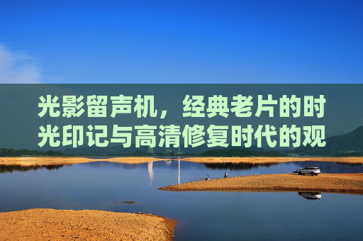 光影留声机,经典老片的时光印记与高清修复时代的观影美学,光影留声机,经典老片的时光印记与高清修复观影美学 光影留声机,经典老片的时光印记与高清修复时代的观影美学,光影留声机,经典老片的时光印记与高清修复观影美学