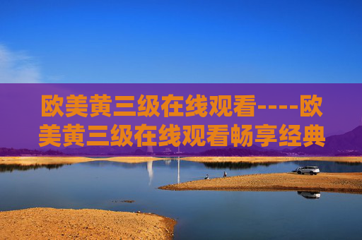 欧美黄三级在线观看----欧美黄三级在线观看畅享经典电影大片,海量高清资源等你来探索! 欧美黄三级在线观看----欧美黄三级在线观看畅享经典电影大片,海量高清资源等你来探索!