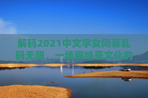 解码2021中文字女同幕乱码无限，一场网络亚文化的密码狂欢与创意突围，2021中文字幕乱码，网络亚文化的密码狂欢与创意突围