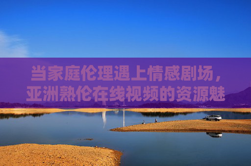 当家庭伦理遇上情感剧场,亚洲熟伦在线视频的资源魅力,家庭伦理遇上情感剧场,亚洲熟伦在线视频的资源魅力 当家庭伦理遇上情感剧场,亚洲熟伦在线视频的资源魅力,家庭伦理遇上情感剧场,亚洲熟伦在线视频的资源魅力