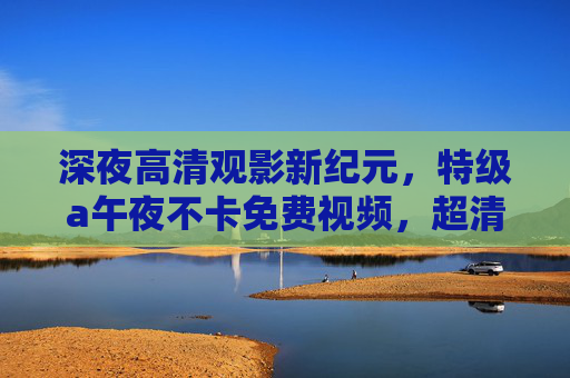 深夜高清观影新纪元，特级a午夜不卡免费视频，超清大片免费畅享无界限，深夜高清观影新纪元，特级a超清大片免费无卡畅享