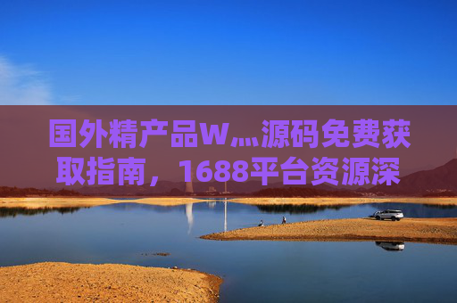 国外精产品W灬源码免费获取指南，1688平台资源深度解析，国外精产品源码免费获取指南，1688平台资源深度解析