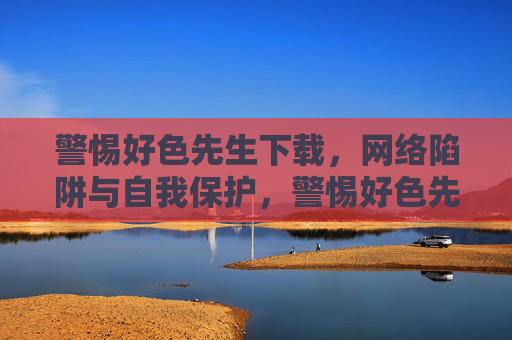 警惕好色先生下载，网络陷阱与自我保护，警惕好色先生下载网络陷阱，加强自我保护