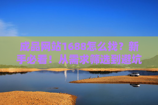 成品网站1688怎么找？新手必看！从需求筛选到避坑指南，一篇搞定，新手必看，成品网站1688怎么找？需求筛选到避坑指南一篇搞定