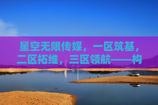 星空无限传媒，一区筑基，二区拓维，三区领航——构筑传媒新宇宙，星空无限传媒，三区筑基拓维领航，构筑传媒新宇宙