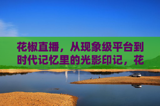 花椒直播，从现象级平台到时代记忆里的光影印记，花椒直播，现象级平台的时代光影印记