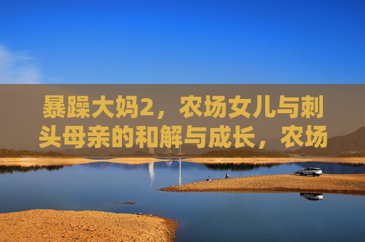 暴躁大妈2，农场女儿与刺头母亲的和解与成长，农场母女，刺头与和解的蜕变
