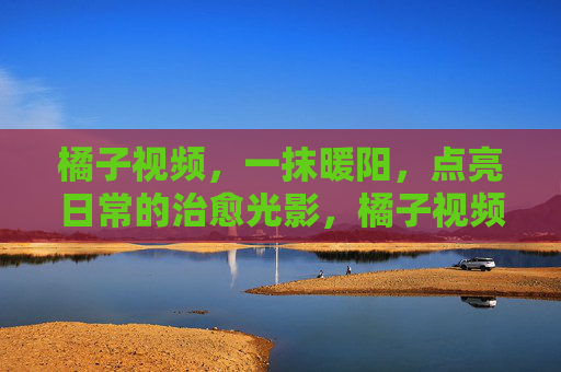 橘子视频，一抹暖阳，点亮日常的治愈光影，橘子视频，一抹暖阳点亮日常治愈光影
