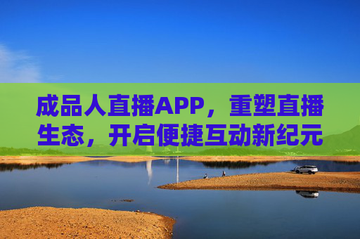 成品人直播APP，重塑直播生态，开启便捷互动新纪元，成品人直播APP，重塑直播生态，开启便捷互动新纪元