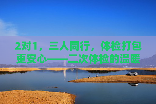 2对1，三人同行，体检打包更安心——二次体检的温暖守护，2对1三人同行，二次体检温暖守护