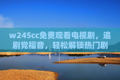 w245cc免费观看电视剧，追剧党福音，轻松解锁热门剧集无门槛，w245cc免费看剧，追剧党福音，热门剧集无门槛解锁