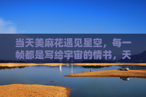 当天美麻花遇见星空，每一帧都是写给宇宙的情书，天美麻花遇见星空，每一帧，宇宙的情书