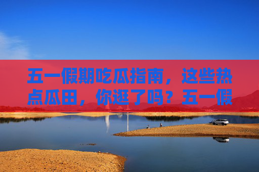 五一假期吃瓜指南，这些热点瓜田，你逛了吗？五一假期吃瓜指南，热点瓜田你逛了吗？